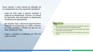 Como calcular o custo mensal de utilização de
um equipamento em meu orçamento doméstico?
- Antes de mais nada, é preciso conhecer a
potência do equipamento. Procure, no manual
do fabricante, esta informação ou diretamente
na estrutura do equipamento.
- Em seguida, faça o cálculo da seguinte forma:
Potência do equipamento em Watts x Número
de horas utilizadas x Número de dias de uso
mês, dividido por 1000.
- Pegue o resultado e multiplique por R$ 0,45
(valor do Kwh).
 