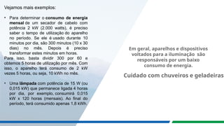 Vejamos mais exemplos:
• Para determinar o consumo de energia
mensal de um secador de cabelo com
potência 2 kW (2.000 watts), é preciso
saber o tempo de utilização do aparelho
no período. Se ele é usado durante 10
minutos por dia, são 300 minutos (10 x 30
dias) no mês. Depois é preciso
transformar estes minutos em horas.
Para isso, basta dividir 300 por 60 e
obtemos 5 horas de utilização por mês. Com
isso, o aparelho terá consumo de 2 kW
vezes 5 horas, ou seja, 10 kWh no mês.
• Uma lâmpada com potência de 15 W (ou
0,015 kW) que permanece ligada 4 horas
por dia, por exemplo, consumirá 0,015
kW x 120 horas (mensais). Ao final do
período, terá consumido apenas 1,8 kWh.
Cuidado com chuveiros e geladeiras!
Em geral, aparelhos e dispositivos
voltados para a iluminação são
responsáveis por um baixo
consumo de energia.
 