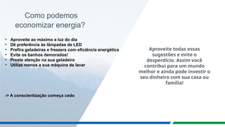 Como podemos
economizar energia?
• Aproveite ao máximo a luz do dia
• Dê preferência às lâmpadas de LED
• Prefira geladeiras e freezers com eficiência energética
• Evite os banhos demorados!
• Preste atenção na sua geladeira
• Utilize menos a sua máquina de lavar
-> A conscientização começa cedo
Aproveite todas essas
sugestões e evite o
desperdício. Assim você
contribui para um mundo
melhor e ainda pode investir o
seu dinheiro com sua casa ou
família!
 