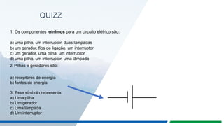 QUIZZ
1. Os componentes mínimos para um circuito elétrico são:
a) uma pilha, um interruptor, duas lâmpadas
b) um gerador, fios de ligação, um interruptor
c) um gerador, uma pilha, um interruptor
d) uma pilha, um interruptor, uma lâmpada
2. Pilhas e geradores são:
a) receptores de energia
b) fontes de energia
3. Esse símbolo representa:
a) Uma pilha
b) Um gerador
c) Uma lâmpada
d) Um interruptor
 