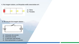 4. Na imagem abaixo, as lâmpadas estão associadas em:
a) Série
b) Paralelo
5. No circuito da imagem abaixo....
a) A lâmpada não acende
b) A lâmpada acende
c) O interruptor está fechado
d) Está representado um gerador
 