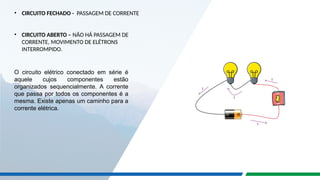 • CIRCUITO FECHADO - PASSAGEM DE CORRENTE
• CIRCUITO ABERTO – NÃO HÁ PASSAGEM DE
CORRENTE, MOVIMENTO DE ELÉTRONS
INTERROMPIDO.
O circuito elétrico conectado em série é
aquele cujos componentes estão
organizados sequencialmente. A corrente
que passa por todos os componentes é a
mesma. Existe apenas um caminho para a
corrente elétrica.
 