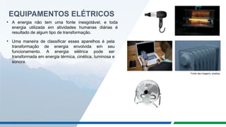 EQUIPAMENTOS ELÉTRICOS
• A energia não tem uma fonte inesgotável, e toda
energia utilizada em atividades humanas diárias é
resultado de algum tipo de transformação.
• Uma maneira de classificar esses aparelhos é pela
transformação de energia envolvida em seu
funcionamento. A energia elétrica pode ser
transformada em energia térmica, cinética, luminosa e
sonora.
Fonte das imagens: pixabay
 