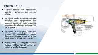 Efeito Joule
• Qualquer resistor sofre aquecimento
quando é percorrido por corrente
elétrica.
• Em alguns casos, esse aquecimento é
desejável (em equipamentos que
aquecem água ou ar, como chuveiros,
secadores de cabelos e aquecedores,
por exemplo).
• Em outros, é indesejável, como nos
circuitos de computadores, porque
deixa seu processamento mais lento e
pode danificar alguns componentes.
• James Joule -> relações entre a
corrente elétrica que atravessa um
resistor e o calor dissipado.
Fonte: livro didático
 