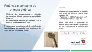 Potência e consumo de
energia elétrica
• Eficiência dos equipamentos -> definida
como energia elétrica consumida por unidade
de tempo.
• No Sistema Internacional de Unidades (SI), a
potência é medida em watt (W).
• O consumo de energia equivale à multiplicação
da potência de um aparelho pela quantidade de
horas que ele permanece ligado.
Exemplo:
Suponha um chuveiro elétrico de potência
(Pot) 6.000 W, utilizado durante duas
horas por dia.
• A potência de 6.000 W equivale a 6 kW.
• O tempo de uso é de 2 h por dia.
Assim, para saber a quantidade de
energia (E) consumida pelo chuveiro em
um dia, multiplicamos a potência pelo
tempo:
Fonte: pixabay
 