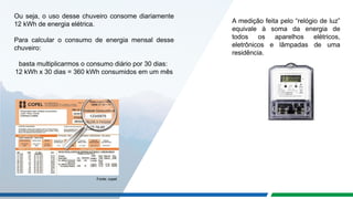 Ou seja, o uso desse chuveiro consome diariamente
12 kWh de energia elétrica.
Para calcular o consumo de energia mensal desse
chuveiro:
basta multiplicarmos o consumo diário por 30 dias:
12 kWh x 30 dias = 360 kWh consumidos em um mês
A medição feita pelo “relógio de luz”
equivale à soma da energia de
todos os aparelhos elétricos,
eletrônicos e lâmpadas de uma
residência.
Fonte: copel
 