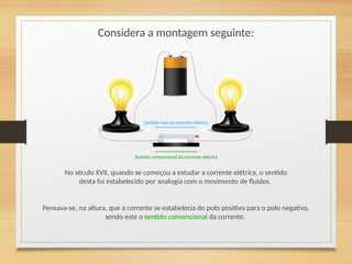 Considera a montagem seguinte:
No século XVII, quando se começou a estudar a corrente elétrica, o sentido
desta foi estabelecido por analogia com o movimento de fluidos.
Sentido real da corrente elétrica
Pensava-se, na altura, que a corrente se estabelecia do polo positivo para o polo negativo,
sendo este o sentido convencional da corrente.
Sentido convencional da corrente elétrica
 