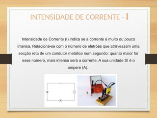 Intensidade de Corrente (I) indica se a corrente é muito ou pouco
intensa. Relaciona-se com o número de eletrões que atravessam uma
secção reta de um condutor metálico num segundo: quanto maior for
esse número, mais intensa será a corrente. A sua unidade SI é o
ampere (A).
INTENSIDADE DE CORRENTE - I
 