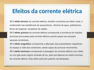  O efeito térmico da corrente elétrica, também conhecido por efeito Joule, é
evidenciado nas resistências de aquecedores, cilindros de agua, grelhadores,
ferros de engomar, secadores de cabelo.
O
 efeito químico da corrente elétrica corresponde a ocorrência de reações
químicas provocadas pela corrente elétrica quando passa nas soluções
aquosas condutoras.
O
 efeito magnético corresponde a alteração das propriedades magnéticas
do espaço a volta dos condutores, sendo capaz de provocar movimentos.
O
 efeito luminoso corresponde à passagem da corrente elétrica num sólido
ou num gás pode originar emissão de luz, pelo que falamos em efeito luminoso
da corrente elétrica. Este efeito está bem patente nas lâmpadas.
Efeitos da corrente elétrica
 