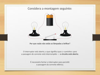 Considera a montagem seguinte:
Por que razão não estão as lâmpadas a brilhar?
O interruptor está aberto, o que significa que o «caminho» para
a passagem de corrente está interrompido — o circuito está aberto.
É necessário fechar o interruptor para permitir
a passagem da corrente elétrica.
 
