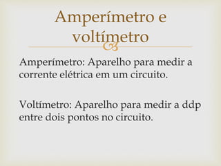 
Amperímetro: Aparelho para medir a
corrente elétrica em um circuito.
Voltímetro: Aparelho para medir a ddp
entre dois pontos no circuito.
Amperímetro e
voltímetro
 
