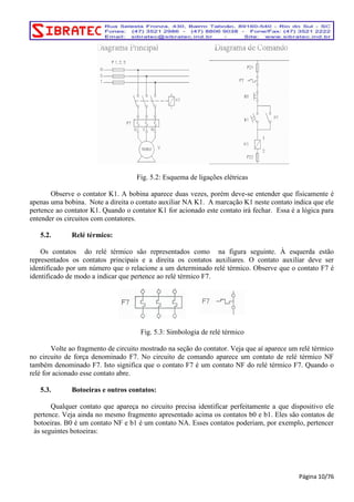 Fig. 5.2: Esquema de ligações elétricas 
Observe o contator K1. A bobina aparece duas vezes, porém deve-se entender que fisicamente é 
apenas uma bobina. Note a direita o contato auxiliar NA K1. A marcação K1 neste contato indica que ele 
pertence ao contator K1. Quando o contator K1 for acionado este contato irá fechar. Essa é a lógica para 
entender os circuitos com contatores. 
5.2. Relé térmico: 
Os contatos do relé térmico são representados como na figura seguinte. À esquerda estão 
representados os contatos principais e a direita os contatos auxiliares. O contato auxiliar deve ser 
identificado por um número que o relacione a um determinado relé térmico. Observe que o contato F7 é 
identificado de modo a indicar que pertence ao relé térmico F7. 
Fig. 5.3: Simbologia de relé térmico 
Volte ao fragmento de circuito mostrado na seção do contator. Veja que aí aparece um relé térmico 
no circuito de força denominado F7. No circuito de comando aparece um contato de relé térmico NF 
também denominado F7. Isto significa que o contato F7 é um contato NF do relé térmico F7. Quando o 
relé for acionado esse contato abre. 
5.3. Botoeiras e outros contatos: 
Qualquer contato que apareça no circuito precisa identificar perfeitamente a que dispositivo ele 
pertence. Veja ainda no mesmo fragmento apresentado acima os contatos b0 e b1. Eles são contatos de 
botoeiras. B0 é um contato NF e b1 é um contato NA. Esses contatos poderiam, por exemplo, pertencer 
às seguintes botoeiras: 
Página 10/76 
 