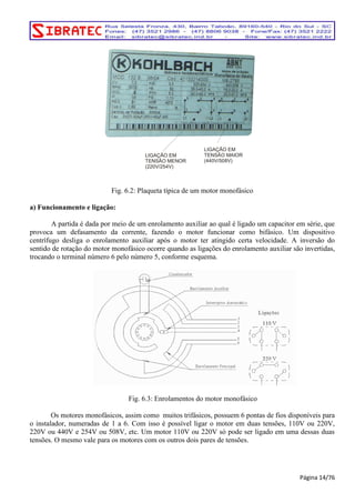 Fig. 6.2: Plaqueta típica de um motor monofásico 
a) Funcionamento e ligação: 
A partida é dada por meio de um enrolamento auxiliar ao qual é ligado um capacitor em série, que 
provoca um defasamento da corrente, fazendo o motor funcionar como bifásico. Um dispositivo 
centrífugo desliga o enrolamento auxiliar após o motor ter atingido certa velocidade. A inversão do 
sentido de rotação do motor monofásico ocorre quando as ligações do enrolamento auxiliar são invertidas, 
trocando o terminal número 6 pelo número 5, conforme esquema. 
Fig. 6.3: Enrolamentos do motor monofásico 
Os motores monofásicos, assim como muitos trifásicos, possuem 6 pontas de fios disponíveis para 
o instalador, numeradas de 1 a 6. Com isso é possível ligar o motor em duas tensões, 110V ou 220V, 
220V ou 440V e 254V ou 508V, etc. Um motor 110V ou 220V só pode ser ligado em uma dessas duas 
tensões. O mesmo vale para os motores com os outros dois pares de tensões. 
Página 14/76 
LIGAÇÃO EM 
TENSÃO MENOR 
(220V/254V) 
LIGAÇÃO EM 
TENSÃO MAIOR 
(440V/508V) 
 