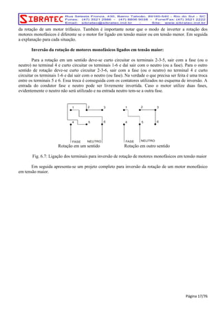 da rotação de um motor trifásico. Também é importante notar que o modo de inverter a rotação dos 
motores monofásicos é diferente se o motor for ligado em tensão maior ou em tensão menor. Em seguida 
a explanação para cada situação. 
Inversão da rotação de motores monofásicos ligados em tensão maior: 
Para a rotação em um sentido deve-se curto circuitar os terminais 2-3-5, sair com a fase (ou o 
neutro) no terminal 4 e curto circuitar os terminais 1-6 e daí sair com o neutro (ou a fase). Para o outro 
sentido de rotação deve-se curto circuitar 2-3-6, sair com a fase (ou o neutro) no terminal 4 e curto 
circuitar os terminais 1-6 e daí sair com o neutro (ou fase). Na verdade o que precisa ser feita é uma troca 
entre os terminais 5 e 6. Essa troca é conseguida com os contatores utilizados no esquema de inversão. A 
entrada do condutor fase e neutro pode ser livremente invertida. Caso o motor utilize duas fases, 
evidentemente o neutro não será utilizado e na entrada neutro tem-se a outra fase. 
Rotação em um sentido Rotação em outro sentido 
Fig. 6.7: Ligação dos terminais para inversão de rotação de motores monofásicos em tensão maior 
Em seguida apresenta-se um projeto completo para inversão da rotação de um motor monofásico 
em tensão maior. 
Página 17/76 
1 2 3 1 2 3 
4 5 6 4 5 6 
FASE NEUTRO FASE NEUTRO 
 