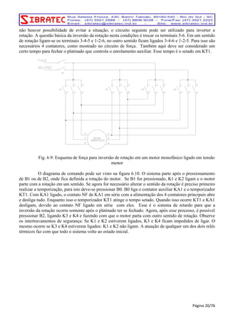 não houver possibilidade de evitar a situação, o circuito seguinte pode ser utilizado para inverter a 
rotação. A questão básica da inversão da rotação nesta condições é trocar os terminais 5-6. Em um sentido 
de rotação ligam-se os terminais 3-4-5 e 1-2-6, no outro sentido ficam ligados 3-4-6 e 1-2-5. Para isso são 
necessários 4 contatores, como mostrado no circuito de força. Também aqui deve ser considerado um 
certo tempo para fechar o platinado que controla o enrolamento auxiliar. Esse tempo é o setado em KT1. 
Fig. 6.9: Esquema de força para inversão de rotação em um motor monofásico ligado em tensão 
menor 
O diagrama de comando pode ser visto na figura 6.10. O sistema parte após o pressionamento 
de B1 ou de B2, onde fica definida a rotação do motor. Se B1 for pressionado, K1 e K2 ligam e o motor 
parte com a rotação em um sentido. Se agora for necessário alterar o sentido da rotação é preciso primeiro 
realizar a temporização, para isto deve-se pressionar B0. B0 liga o contator auxiliar KA1 e o temporizador 
KT1. Com KA1 ligado, o contato NF de KA1 em série com a alimentação dos 4 contatores principais abre 
e desliga tudo. Enquanto isso o temporizador KT1 atinge o tempo setado. Quando isso ocorre KT1 e KA1 
desligam, devido ao contato NF ligado em série com eles. Esse é o sistema de retardo para que a 
inversão da rotação ocorra somente após o platinado ter se fechado. Agora, após esse processo, é possível 
pressionar B2, ligando K3 e K4 e fazendo com que o motor parta com outro sentido de rotação. Observe 
os intertravamentos de segurança: Se K1 e K2 estiverem ligados, K3 e K4 ficam impedidos de ligar. O 
mesmo ocorre se K3 e K4 estiverem ligados: K1 e K2 não ligam. A atuação de qualquer um dos dois relés 
térmicos faz com que todo o sistema volte ao estado inicial. 
Página 20/76 
 
