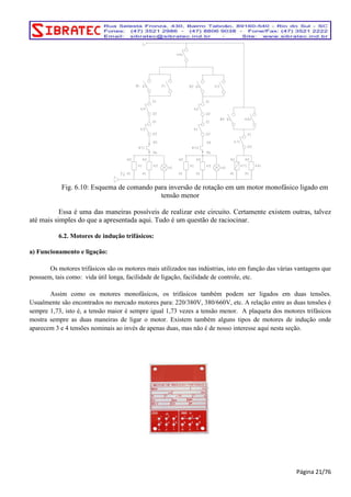Fig. 6.10: Esquema de comando para inversão de rotação em um motor monofásico ligado em 
tensão menor 
Essa é uma das maneiras possíveis de realizar este circuito. Certamente existem outras, talvez 
até mais simples do que a apresentada aqui. Tudo é um questão de raciocinar. 
6.2. Motores de indução trifásicos: 
a) Funcionamento e ligação: 
Os motores trifásicos são os motores mais utilizados nas indústrias, isto em função das várias vantagens que 
possuem, tais como: vida útil longa, facilidade de ligação, facilidade de controle, etc. 
Assim como os motores monofásicos, os trifásicos também podem ser ligados em duas tensões. 
Usualmente são encontrados no mercado motores para: 220/380V, 380/660V, etc. A relação entre as duas tensões é 
sempre 1,73, isto é, a tensão maior é sempre igual 1,73 vezes a tensão menor. A plaqueta dos motores trifásicos 
mostra sempre as duas maneiras de ligar o motor. Existem também alguns tipos de motores de indução onde 
aparecem 3 e 4 tensões nominais ao invés de apenas duas, mas não é de nosso interesse aqui nesta seção. 
Página 21/76 
 