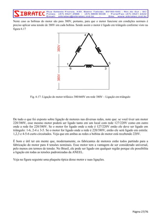 Neste caso as bobinas do motor são para 380V, portanto, para que o motor funcione em condições normais é 
preciso aplicar uma tensão de 380V em cada bobina. Sendo assim o motor é ligado em triângulo conforme visto na 
figura 6.17 
Fig. 6.17: Ligação do motor trifásico 380/660V em rede 380V – Ligação em triângulo 
De tudo o que foi exposto sobre ligação de motores nas diversas redes, note que: se você tiver um motor 
220/380V, esse mesmo motor poderá ser ligado tanto em um local com rede 127/220V como em outro 
onde a rede for 220/380V. Se o motor for ligado onde a rede é 127/220V então ele deve ser ligado em 
triângulo: 1-6, 2-4 e 3-5. Se o motor for ligado onde a rede é 220/380V, então ele será ligado em estrela: 
1,2,3 e 4-5-6 curto circuitados. Veja que em ambas as redes a bobina do motor está recebendo 220V. 
É bom e útil ter em mente que, modernamente, os fabricantes de motores estão todos partindo para a 
fabricação do motor para 4 tensões nominais. Esse motor tem a vantagem de ser considerado universal, 
pelo menos em termos de tensão. No Brasil, ele pode ser ligado em qualquer região porque ele possibilita 
a ligação em todas as tensões padronizadas da ANEEL. 
Veja na figura seguinte uma plaqueta típica desse motor e suas ligações. 
Página 27/76 
 
