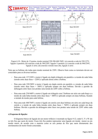 Figura 6.18 - Motor de 12 pontas, tensão nominal 220-380-440-760V: (a) conexão a rede de 220/127V, 
ligação Δ paralelo; (b) conexão a rede de 380/220V, ligação Y paralelo; (c) conexão a rede de 440/254V, 
ligação Δ série; (d) conexão à tensão mais alta, ligação Δ série . 
Note que as bobinas são todas para tensão nominal de 220V. Observe bem como os terminais devem ser 
conectados para as diversas tensões: 
− Para uma rede 127/220V o motor é ligado em duplo triângulo em paralelo e a tensão de cada linha 
(tensão entre duas fases = 220V) é aplicada direta sobre a bobina; 
− Para uma rede 220/380V o motor é ligado em dupla estrela em paralelo e a tensão de cada linha 
(tensão entre duas fases = 380V) é aplicada sempre em duas bobinas. Devido a questão da 
defasagem entre fases isso produz uma tensão de 220V sobre a bobina; 
− Para uma rede 254/440V o motor é ligado em triângulo com 2 bobinas em série em cada braço e a 
tensão de cada linha (tensão entre duas fases = 440V) é aplicada sempre em duas bobinas, ficando 
a metade da tensão para cada bobina; 
− Para uma rede 440/760V o motor é ligado em estrela com duas bobinas em série em cada braço da 
estrela e a tensão de cada linha (tensão entre duas fases = 760V) é aplicada sempre em duas 
bobinas. Devido a questão da defasagem entre fases isso produz uma tensão de 220V sobre cada 
bobina; 
c) Esquema de ligação: 
O diagrama básico de ligação de um motor trifásico é mostrado na figura 9.12, onde U, V e W são 
os três fios que saem do motor. Esses três fios podem representar uma ligação em tensão menor ou em 
tensão maior, de acordo com a maneira como as seis pontas de fios que saem diretamente dos 
enrolamentos do motor foram conectadas. 
Página 28/76 
 