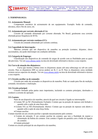 3. TERMINOLOGIA 
3.1. Acionamento Manual: 
Componente mecânico de acionamento de um equipamento. Exemplo: botão de comando, 
alavanca, chave fim de curso, etc. 
3.2. Acionamento por corrente alternada (CA): 
Circuito de comando alimentado por corrente alternada. No Brasil, geralmente essa corrente 
alternada possui frequência de 60 Hz. 
3.3. Acionamento por corrente continua (CC): 
Circuito de comando alimentado por corrente contínua. 
3.4. Capacidade de Interrupção: 
Máxima corrente que um dispositivo de manobra ou proteção (contator, disjuntor, chave 
seccionadora, etc) pode interromper em condições definidas. 
3.5. Categoria de Emprego: 
Classificação dos dispositivos de comando de cargas de acordo com as finalidades para as quais 
são previstos. Ver em www.sibratec.ind.br na área de downloads informativo técnico a esse respeito. 
3.6. Curva de atuação dos disjuntores: 
Curva que mostra a forma como os disjuntores atuam sob uma sobrecarga ou sob um curto 
circuito. Para os disjuntores DIN as curvas podem ser B, C ou D. Para os disjuntores caixa moldada 
existem curvas especiais de atuação. Ver em www.sibratec.ind.br na área de downloads informativo técnico 
a esse respeito. 
3.7. Circuito auxiliar ou de comando: 
Circuito por onde são acionados os dispositivos de manobra. Pode ser usado para fins de medição, 
comando, travamento e sinalização. 
3.8. Circuito principal: 
Circuito formado pelas partes mais importantes, incluindo os contatos principais, destinados a 
conduzir a corrente de operação. 
3.9. Contato: 
Parte de um dispositivo de manobra, através da qual um circuito é ligado ou interrompido: 
• Contato NF ou NC (Normalmente Fechado): Contato que na posição de repouso está fechado e 
quando sofre a ação de uma força abre. 
• Contato NA ou NO (Normalmente Aberto): Contato que na posição de repouso está aberto e 
quando sofre a ação de uma força fecha. 
• Contato auxiliar: 
Contato inserido em um circuito auxiliar e operado mecanicamente pelo contator. 
• Contato de retenção: É um contato auxiliar do contator, que tem a finalidade de manter a 
alimentação da bobina do contator. Este contato é ligado em paralelo com o botão de ligação 
do contator. 
• Contato principal: 
Contato no circuito principal de um dispositivo de manobra; 
Página 3/76 
 