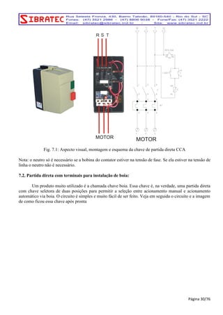 R S T 
MOTOR 
MOTOR 
Fig. 7.1: Aspecto visual, montagem e esquema da chave de partida direta CCA 
Nota: o neutro só é necessário se a bobina do contator estiver na tensão de fase. Se ela estiver na tensão de 
linha o neutro não é necessário. 
7.2. Partida direta com terminais para instalação de boia: 
Um produto muito utilizado é a chamada chave boia. Essa chave é, na verdade, uma partida direta 
com chave seletora de duas posições para permitir a seleção entre acionamento manual e acionamento 
automático via boia. O circuito é simples e muito fácil de ser feito. Veja em seguida o circuito e a imagem 
de como ficou essa chave após pronta 
Página 30/76 
 