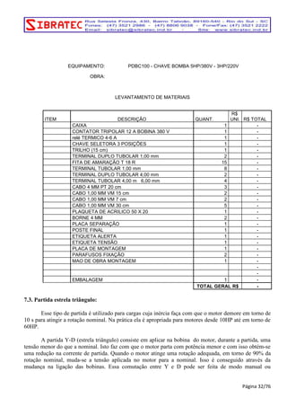EQUIPAMENTO: PDBC100 - CHAVE BOMBA 5HP/380V - 3HP/220V 
OBRA: 
LEVANTAMENTO DE MATERIAIS 
ITEM DESCRIÇÃO QUANT. 
R$ 
UNI. R$ TOTAL 
CAIXA 1 - 
CONTATOR TRIPOLAR 12 A BOBINA 380 V 1 - 
relé TERMICO 4-6 A 1 - 
CHAVE SELETORA 3 POSIÇÕES 1 - 
TRILHO (15 cm) 1 - 
TERMINAL DUPLO TUBOLAR 1,00 mm 2 - 
FITA DE AMARAÇÃO T 18 R 15 - 
TERMINAL TUBOLAR 1,00 mm 8 - 
TERMINAL DUPLO TUBOLAR 4,00 mm 2 - 
TERMINAL TUBOLAR 4,00 m 6,00 mm 4 - 
CABO 4 MM PT 20 cm 3 - 
CABO 1,00 MM VM 15 cm 2 - 
CABO 1,00 MM VM 7 cm 2 - 
CABO 1,00 MM VM 30 cm 5 - 
PLAQUETA DE ACRILICO 50 X 20 1 - 
BORNE 4 MM 2 - 
PLACA SEPARAÇÃO 1 - 
POSTE FINAL 1 - 
ETIQUETA ALERTA 1 - 
ETIQUETA TENSÃO 1 - 
PLACA DE MONTAGEM 1 - 
PARAFUSOS FIXAÇÃO 2 - 
MAO DE OBRA MONTAGEM 1 - 
- 
- 
EMBALAGEM 1 - 
TOTAL GERAL R$ - 
7.3. Partida estrela triângulo: 
Esse tipo de partida é utilizado para cargas cuja inércia faça com que o motor demore em torno de 
10 s para atingir a rotação nominal. Na prática ela é apropriada para motores desde 10HP até em torno de 
60HP. 
A partida Y-D (estrela triângulo) consiste em aplicar na bobina do motor, durante a partida, uma 
tensão menor do que a nominal. Isto faz com que o motor parta com potência menor e com isso obtém-se 
uma redução na corrente de partida. Quando o motor atinge uma rotação adequada, em torno de 90% da 
rotação nominal, muda-se a tensão aplicada no motor para a nominal. Isso é conseguido através da 
mudança na ligação das bobinas. Essa comutação entre Y e D pode ser feita de modo manual ou 
Página 32/76 
 