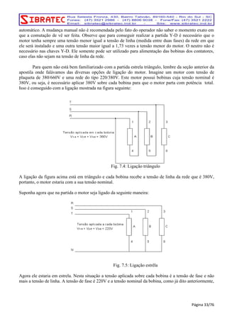 automático. A mudança manual não é recomendada pelo fato do operador não saber o momento exato em 
que a comutação de vê ser feita. Observe que para conseguir realizar a partida Y-D é necessário que o 
motor tenha sempre uma tensão menor igual a tensão de linha (medida entre duas fases) da rede em que 
ele será instalado e uma outra tensão maior igual a 1,73 vezes a tensão menor do motor. O neutro não é 
necessário nas chaves Y-D. Ele somente pode ser utilizado para alimentação das bobinas dos contatores, 
caso elas não sejam na tensão de linha da rede. 
Para quem não está bem familiarizado com a partida estrela triângulo, lembre da seção anterior da 
apostila onde falávamos das diversas opções de ligação do motor. Imagine um motor com tensão de 
plaqueta de 380/660V e uma rede do tipo 220/380V. Este motor possui bobinas cuja tensão nominal é 
380V, ou seja, é necessário aplicar 380V sobre cada bobina para que o motor parta com potência total. 
Isso é conseguido com a ligação mostrada na figura seguinte: 
Fig. 7.4: Ligação triângulo 
A ligação da figura acima está em triângulo e cada bobina recebe a tensão de linha da rede que é 380V, 
portanto, o motor estaria com a sua tensão nominal. 
Suponha agora que na partida o motor seja ligado da seguinte maneira: 
Fig. 7.5: Ligação estrêla 
Agora ele estaria em estrela. Nesta situação a tensão aplicada sobre cada bobina é a tensão de fase e não 
mais a tensão de linha. A tensão de fase é 220V e a tensão nominal da bobina, como já dito anteriormente, 
Página 33/76 
 