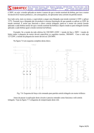 é 380V, ou seja: a tensão aplicada ao motor é menor do que a tensão nominal da bobina, por isso o motor 
irá desenvolver menos potência e, em consequência, irá apresentar uma corrente de partida menor. 
Isso tudo seria, mais ou menos, o equivalente a pegar uma lâmpada cuja tensão nominal é 220V e aplicar 
127V. Fazendo isso a lâmpada não irá produzir a mesma iluminação do que quando se aplicar os 220V de 
tensão nominal. É assim que funciona a chave estrela triângulo; parte-se o motor em estrela (tensão 
aplicada a cada bobina menor do que a tensão nominal da bobina) e depois muda-se para triângulo (tensão 
aplicada a cada bobina igual a tensão nominal da bobina). 
Exemplo: Se a tensão da rede elétrica for 220/380V (220V = tensão de fase e 380V = tensão de 
linha) então a plaqueta do motor deverá especificar as seguintes tensões, 380/660V. Caso a rede seja 
127/220V, a tensão de plaqueta do motor deverá ser 220/380V. 
Na figura 7.6 um esquema completo desta chave. 
Fig. 7.6: Esquema de força e de comando para partida estrela triângulo em motor trifásico 
Antes de passar à explicação deste circuito é preciso entender como funciona o relé estrela 
triângulo. Veja na figura 7.7 o diagrama de temporização deste relé. 
Página 34/76 
 