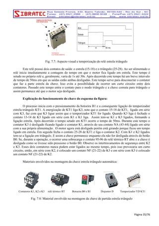 TAMPAS DE PROTEÇÃO 
DOS PARAFUSOS 
TESTADOS 
ELETRONICAMENTE 
22,5 
98 
79 
Fig. 7.7: Aspecto visual e temporização do relé estrela triângulo 
Este relé possui dois contatos de saída: o estrela (15-18) e o triângulo (25-28). Ao ser alimentado o 
relé inicia imediatamente a contagem do tempo em que o motor fica ligado em estrela. Este tempo é 
setado no próprio relé e, geralmente, varia de 1s até 30s. Após decorrido este tempo há um breve intervalo 
de tempo de 50ms em que as saídas estão ambas desligadas. Este tempo serve para desconectar o contator 
que faz a parte estrela da chave. Isso evita a possibilidade de ocorrer um curto circuito entre dois 
contatores. Passado este tempo entra o contato para o modo triângulo e a chave comuta para triângulo e 
assim permanece até que o motor seja desligado. 
Explicação do funcionamento do chave do esquema da figura: 
O processo inicia com o pressionamento da botoeira B1 e a consequente ligação do temporizador 
estrela triângulo KT1. A energização de KT1 liga K3, note que o contato 15-18 de KT1, ligado em série 
com K3, faz com que K3 ligue assim que o temporizador KT1 for ligado. Quando K3 liga é fechado o 
contato 13-14 de K3 ligado em série com K1 e K1 liga. Assim tem-se K1 e K3 ligados, formando a 
ligação estrela. Após decorrido o tempo setado em KT1 ocorre o tempo de 50ms. Durante este tempo o 
contator K3 é desligado ficando ligado o contator K1, através do seu contato NA (43-44) ligado em série 
com a sua própria alimentação. O motor agora está desligado porém está girando porque ficou um tempo 
ligado em estrela. Em seguida fecha o contato 25-28 de KT1 e liga o contator K2. Com K1 e K2 ligados 
tem-se a ligação em triângulo. E assim a chave permanece enquanto ela não for desligada através do botão 
B0. Se, durante a operação, o ocorrer uma sobrecarga o contato 95-96 do relé térmico RT abre e a chave é 
desligada como se tivesse sido pressiono o botão B0. Observe os intertravamentos de segurança entre K2 
e K3. Esses dois contatores nunca podem estar ligados ao mesmo tempo, pois isso provocaria um curto 
circuito, então, em série com K2, é colocado um contato NF (21-22) de K3 e em série com K3 é colocado 
um contato NF (21-22) de K2. 
Materiais envolvidos na montagem da chave estrela triângulo automática: 
Contatores K1, K2 e K3 relé térmico RT Botoeira B0 e B1 Disjuntor D Temporizador YD KT1 
Fig. 7.8: Material envolvido na montagem da chave de partida estrela triângulo 
Página 35/76 
 