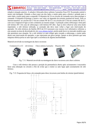 relação à situação anterior. A seleção é feita pela chave seletora 2 posições fixas CH. Na posição central o 
motor está desligado. Girando a chave para um dos lados o motor parte para a direita e girando para o 
outro lado o motor parte para a esquerda. O disjuntor de 5A no circuito de comando serve para proteger o 
comando. O disjuntor D protege o motor e seu valor vai depender da corrente nominal do motor. Note os 
intertravamentos: no circuito de C1 há um contato NF de C2 e no circuito de C2 há um contato NF de C1, 
com isso é impossível ligar os dois contatores ao mesmo tempo. A proteção contra sobrecarga é feita pelo 
relé térmico RT. Em caso de sobrecarga o relé térmico RT abre. Aqui se deve observar uma nota muito 
importante: o relé térmico utilizado, se acionado não deve mais voltar a ligar sem intervenção do 
operador. Os relés térmicos da família JR18 da CCA possuem esse recurso (ver informativo referente a 
este assunto na área de downloads do site www.sibratec.ind.br), porém pode haver no mercado modelos que 
não permitem essa situação. Se o relé térmico se auto religar após cessada a sobrecarga, o motor parte 
direto sem intervenção do operador, o que representa um grave perigo. Jamais se deve permitir que uma 
máquina elétrica possa se auto ligar após a ocorrência de alguma anormalidade. 
Material envolvido na montagem da chave reversora 
Contatores C1 e C2 relé térmico Chave seletora 2 posições Disjuntor JD1 Disjuntor DIN de 6A 
Fig. 7.11: Material envolvido na montagem da chave reversora com chave seletora 
Caso o relé térmico não possua a posição de permanência aberto após acionamento é necessário 
fazer uma alteração no circuito a fim de evitar que o motor se auto ligue após acionamento do relé 
térmico. 
Fig. 7.12: Esquema de força e de comando para chave inversora com botões de retorno (push-button) 
Página 38/76 
 