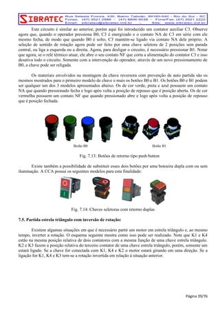 Este circuito é similar ao anterior, porém aqui foi introduzido um contator auxiliar C3. Observe 
agora que, quando o operador pressiona B0, C3 é energizado e o contato NA de C3 em série com ele 
mesmo fecha, de modo que quando B0 é solto, C3 mantém-se ligado via contato NA dele próprio. A 
seleção de sentido de rotação agora pode ser feito por uma chave seletora de 2 posições sem parada 
central, ou liga a esquerda ou a direita. Agora, para desligar o circuito, é necessário pressionar B1. Notar 
que agora, se o relé térmico atuar, ele abre o seu contato NF que corta a alimentação do contator C3 e isso 
desativa todo o circuito. Somente com a intervenção do operador, através de um novo pressionamento de 
B0, a chave pode ser religada. 
Os materiais envolvidos na montagem da chave reversora com prevenção de auto partida são os 
mesmos mostrados para o primeiro modelo de chave e mais os botões B0 e B1. Os botões B0 e B1 podem 
ser qualquer um dos 3 modelos apresentados abaixo. Os de cor verde, preta e azul possuem um contato 
NA que quando pressionado fecha e logo após volta a posição de repouso que é posição aberta. Os de cor 
vermelha possuem um contato NF que quando pressionado abre e logo após volta a posição de repouso 
que é posição fechada. 
Botão B0 Botão B1 
Fig. 7.13: Botões de retorno tipo push button 
Existe também a possibilidade de substituir esses dois botões por uma botoeira dupla com ou sem 
iluminação. A CCA possui os seguintes modelos para esta finalidade: 
Fig. 7.14: Chaves seletoras com retorno duplas 
7.5. Partida estrela triângulo com inversão de rotação: 
Existem algumas situações em que é necessário partir um motor em estrela triângulo e, ao mesmo 
tempo, inverter a rotação. O esquema seguinte mostra como isso pode ser realizado. Note que K1 e K4 
estão na mesma posição relativa de dois contatores com a mesma função de uma chave estrela triângulo. 
K2 e K3 fazem a posição relativa do terceiro contator de uma chave estrela triângulo, porém, somente um 
estará ligado. Se a chave for conectada com K1, K4 e K2 o motor estará girando em uma direção. Se a 
ligação for K1, K4 e K3 tem-se a rotação invertida em relação à situação anterior. 
Página 39/76 
 