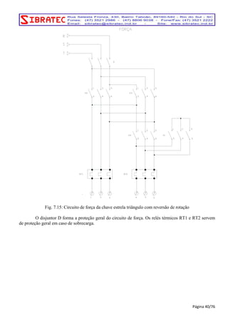 Fig. 7.15: Circuito de força da chave estrela triângulo com reversão de rotação 
O disjuntor D forma a proteção geral do circuito de força. Os relés térmicos RT1 e RT2 servem 
de proteção geral em caso de sobrecarga. 
Página 40/76 
 