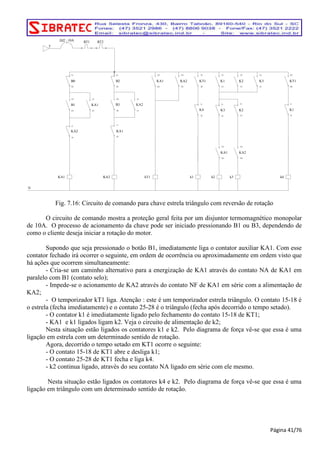 T 
DJ2 10A 
KA1 
B0 
N 
B2 KA1 KA2 
B1 
KA2 
KA1 B3 KA2 
KA2 
KA1 
kT1 
KT1 
K4 
k1 
K1 K2 K3 
K3 
KA1 
k2 
K2 
KA2 
k3 
KT1 
K1 
k4 
RT1 RT2 
Fig. 7.16: Circuito de comando para chave estrela triângulo com reversão de rotação 
O circuito de comando mostra a proteção geral feita por um disjuntor termomagnético monopolar 
de 10A. O processo de acionamento da chave pode ser iniciado pressionando B1 ou B3, dependendo de 
como o cliente deseja iniciar a rotação do motor. 
Supondo que seja pressionado o botão B1, imediatamente liga o contator auxiliar KA1. Com esse 
contator fechado irá ocorrer o seguinte, em ordem de ocorrência ou aproximadamente em ordem visto que 
há ações que ocorrem simultaneamente: 
- Cria-se um caminho alternativo para a energização de KA1 através do contato NA de KA1 em 
paralelo com B1 (contato selo); 
- Impede-se o acionamento de KA2 através do contato NF de KA1 em série com a alimentação de 
KA2; 
- O temporizador kT1 liga. Atenção : este é um temporizador estrela triângulo. O contato 15-18 é 
o estrela (fecha imediatamente) e o contato 25-28 é o triângulo (fecha após decorrido o tempo setado). 
- O contator k1 é imediatamente ligado pelo fechamento do contato 15-18 de KT1; 
- KA1 e k1 ligados ligam k2. Veja o circuito de alimentação de k2; 
Nesta situação estão ligados os contatores k1 e k2. Pelo diagrama de força vê-se que essa é uma 
ligação em estrela com um determinado sentido de rotação. 
Agora, decorrido o tempo setado em KT1 ocorre o seguinte: 
- O contato 15-18 de KT1 abre e desliga k1; 
- O contato 25-28 de KT1 fecha e liga k4. 
- k2 continua ligado, através do seu contato NA ligado em série com ele mesmo. 
Nesta situação estão ligados os contatores k4 e k2. Pelo diagrama de força vê-se que essa é uma 
ligação em triângulo com um determinado sentido de rotação. 
Página 41/76 
 
