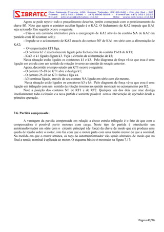 Agora se pode repetir todo o procedimento descrito, porém começando com o pressionamento da 
chave B3. Note que agora o contator auxiliar ligado é o KA2. O fechamento de KA2 impede que KA1 
seja acionado. Em seguida ocorre o seguinte: 
- Cria-se um caminho alternativo para a energização de KA2 através do contato NA de KA2 em 
paralelo com B3 (contato selo); 
- Impede-se o acionamento de KA2 através do contato NF de KA1 em série com a alimentação de 
KA2; 
- O temporizador kT1 liga. 
- O contator k1 é imediatamente ligado pelo fechamento do contato 15-18 de KT1; 
- KA2 e k1 ligados ligam k3. Veja o circuito de alimentação de k3; 
Nesta situação estão ligados os contatores k1 e k3. Pelo diagrama de força vê-se que essa é uma 
ligação em estrela com um sentido de rotação inverso ao sentido de rotação anterior. 
Agora, decorrido o tempo setado em KT1 ocorre o seguinte: 
- O contato 15-18 de KT1 abre e desliga k1; 
- O contato 25-28 de KT1 fecha e liga k4. 
- k3 continua ligado, através do seu contato NA ligado em série com ele mesmo. 
Nesta situação estão ligados os contatores k3 e k4. Pelo diagrama de força vê-se que essa é uma 
ligação em triângulo com um sentido de rotação inverso ao sentido mostrado no acionamento por B2. 
Note a posição dos contatos NF de RT1 e de RT2. Qualquer um dos dois que atue desliga 
imediatamente todo o circuito e a nova partida é somente possível com a intervenção do operador desde a 
primeira operação. 
7.6. Partida compensada: 
A vantagem da partida compensada em relação a chave estrela triângulo é o fato de que com a 
compensadora é possível partir motores com carga. Neste tipo de partida é introduzido um 
autotransformador em série com o circuito principal (de força) da chave de modo que ele produza uma 
queda de tensão sobre o motor, isto faz com que o motor parta com uma tensão menor do que a nominal. 
Na medida em que o motor arranca, os taps do autotransformador vão sendo alterados de modo que no 
final a tensão nominal é aplicada ao motor. O esquema básico é mostrado na figura 7.17: 
Página 42/76 
 
