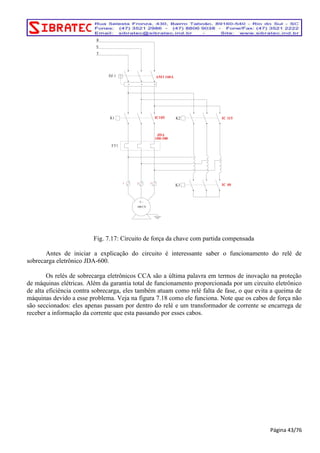 IC185 
K1 K2 
3 ~ 
S 
Fig. 7.17: Circuito de força da chave com partida compensada 
Antes de iniciar a explicação do circuito é interessante saber o funcionamento do relé de 
sobrecarga eletrônico JDA-600. 
Os relés de sobrecarga eletrônicos CCA são a última palavra em termos de inovação na proteção 
de máquinas elétricas. Além da garantia total de funcionamento proporcionada por um circuito eletrônico 
de alta eficiência contra sobrecarga, eles também atuam como relé falta de fase, o que evita a queima de 
máquinas devido a esse problema. Veja na figura 7.18 como ele funciona. Note que os cabos de força não 
são seccionados: eles apenas passam por dentro do relé e um transformador de corrente se encarrega de 
receber a informação da corrente que esta passando por esses cabos. 
Página 43/76 
1 2 
3 
IC 40 
100 CV 
K3 
IC 115 
AM3 160A 
FT1 
JDA 
100-300 
R 
DJ 1 
T 
 