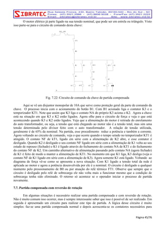 O motor elétrico já parte ligado na sua tensão nominal, que pode ser em estrela ou triângulo. Visto 
isso parte-se para o circuito de comando desta chave: 
T 
DJ2 10A 
1 
B1 K3 
K1 
k3 
KT1 K1 
K3 
K1 
k2 
B0 
N 
kT1 
KT1 
K2 
k1 
FT1 
Fig. 7.22: Circuito de comando da chave de partida compensada 
Aqui se vê um disjuntor monopolar de 10A que serve como proteção geral da parte de comando da 
chave. O processo inicia com o acionamento do botão B1. Com B1 acionado liga o contator K3 e o 
temporizador KT1. Note que assim que K3 liga o contato NA do próprio K3 aciona o K2. Agora a chave 
está na situação em que K3 e K2 estão ligados. Agora olhe para o circuito de força e veja o que está 
acontecendo quando K3 e K2 estão ligados. Veja que a alimentação do motor é retirada do enrolamento 
do auto transformador, ou seja, a tensão que está chegando ao motor não é a tensão total, mas sim uma 
tensão determinada pelo divisor feito com o auto transformador. A relação de tensão utilizada, 
geralmente é de 65% da nominal. Na partida, esse procedimento reduz a potência e também a corrente. 
Agora voltando ao circuito de comando, veja o que ocorre quando o tempo setado no temporizador KT1 é 
atingido. O contato NF de kT1, ligado em série com a alimentação de K2 abre, e esse contator é 
desligado. Quando K2 é desligado o seu contato NF ligado em série com a alimentação de K1 volta ao seu 
estado de repouso (fechado) e K1 é ligado através do fechamento do contato NA de KT1 e do fechamento 
do contato NF de K2. Um caminho alternativo de alimentação passando pelo contato NA (agora fechado) 
de K1 é feito de modo a manter a alimentação de KT1. No momento em que K1 liga, K3 desliga (veja o 
contato NF de K1 ligado em série com a alimentação de K3). Agora somente K1 está ligado. Voltando ao 
diagrama de força vê-se como se apresenta a nova situação. Com K1 ligado a tensão total da rede é 
aplicada ao motor e agora a potência desenvolvida por ele é a nominal. O circuito é desligado a qualquer 
momento pelo pressionamento de B0 ou por atuação do relé térmico FT1. Observe que sempre que o 
circuito é desligado pelo relé de sobrecarga ele não volta mais a funcionar mesmo que a condição de 
sobrecarga tenha sido eliminado. O retorno só acontece se o operador iniciar o processo de partida 
novamente. 
7.7. Partida compensada com reversão de rotação 
Em algumas situações é necessário realizar uma partida compensada e com reversão de rotação. 
Não é muito comum isso ocorrer, mas é sempre interessante saber que isso é possível de ser realizado. Em 
seguida é apresentado um circuito para realizar este tipo de partida. A lógica desse circuito é muito 
simples: faz-se uma partida compensada normal e depois acrescenta-se os contatores necessários para 
Página 45/76 
 