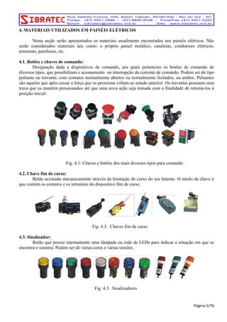 4. MATERIAIS UTILIZADOS EM PAINÉIS ELÉTRICOS 
Nesta seção serão apresentados os materiais usualmente encontrados nos painéis elétricos. Não 
serão considerados materiais tais como: o próprio painel metálico, canaletas, condutores elétricos, 
terminais, parafusos, etc. 
4.1. Botões e chaves de comando: 
Designação dada a dispositivos de comando, aos quais pertencem os botões de comando de 
diversos tipos, que possibilitam o acionamento ou interrupção da corrente de comando. Podem ser do tipo 
pulsante ou travante, com contatos normalmente abertos ou normalmente fechados, ou ambos. Pulsantes 
são aqueles que após cessar a força que os pressiona voltam ao estado anterior. Os travantes possuem uma 
trava que os mantém pressionados até que uma nova ação seja tomada com a finalidade de retorná-los à 
posição inicial. 
Fig. 4.1: Chaves e botões dos mais diversos tipos para comando 
4.2. Chave fim de curso: 
Botão acionado mecanicamente através da limitação de curso do seu batente. O miolo da chave é 
que contém os contatos e os terminais do dispositivo fim de curso. 
Fig. 4.2: Chaves fim de curso 
4.3. Sinalizador: 
Botão que possui internamente uma lâmpada ou rede de LEDs para indicar a situação em que se 
encontra o sistema. Podem ser de várias cores e várias tensões. 
Fig. 4.3: Sinalizadores 
Página 5/76 
 