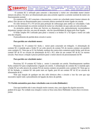 O contator K1 é utilizado para conectar e desconectar o motor em velocidade menor (maior 
número de pólos). Ele deve ser dimensionado para uma corrente superior a corrente nominal do motor em 
funcionamento normal. 
Os contatores K2 e K3 conectam e desconectam o motor em velocidade maior (menor número de 
pólos). Eles devem ser dimensionados para a corrente elétrica nominal do motor ligado em estrela. 
Os relés térmicos F3 e F4 servem para proteção de sobrecargas para ambas as velocidades. Cada 
um deve ser dimensionado na corrente nominal do motor na velocidade em que cada um está colocado. 
As proteções podem ser feitas por fusíveis ou disjuntores, nós, particularmente recomendamos 
disjuntores, porque com eles, em caso de atuação, não há a possibilidade de algum polo ficar ligado. 
O botão simples S0 é utilizado para parar o sistema e os botões S1 e S2 ligam o motor em cada 
uma das rotações. 
O procedimento de partida deste circuito é assim: 
Para partida em velocidade menor: 
Pressione S1. O contator K1 fecha e motor parte conectado em triângulo. A alimentação do 
contator K1 é mantida após o botão S1 ser solto através do contato NA do mesmo contator em paralelo 
com o próprio S1. Note que se S1 for fechado, nenhum dos outros dois contatores pode fechar, pois há um 
contato NF de S1 no circuito de alimentação de K2 e K3, além de um contato NF de K1 no mesmo 
circuito. Para trocar a rotação é preciso primeiro parar o motor através do pressionamento de S0. 
Para partido em velocidade maior: 
Pressione S2. O contator K2 fecha e motor é conectado em estrela. Simultaneamente também 
fecha contator K3 para complementar a ligação em estrela. A alimentação do contator K2 é mantida após 
o botão S2 ser solto através do contato NA do mesmo contator em paralelo com o próprio S2. Note que se 
S2 for fechado, o contator K1 não pode mais ser ligado, pois há um contato NF de S2 no circuito de 
alimentação de K1. 
Note que atuação de qualquer um dos relés térmicos abre o circuito e isso faz com que seja 
necessário repetir todo o procedimento de ligação da chave de partida. 
7.9. Partida automática para duas velocidades com reversão (Dahlander) 
Esta aqui também não é uma situação muito comum, mas, caso algum dia alguém necessite, 
poderá tê-la aqui. Na verdade essa situação é como se fosse uma chave Dahlander e uma chave reversora 
juntas. 
Página 50/76 
 