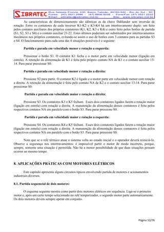 As características de dimensionamento são idênticas as da chave Dahlander sem inversão de 
rotação. Entre os contatores de cada inversor K1-K2 e K3-K4 há um intertravamento duplo: um feito 
pelos contatos auxiliares dos próprios contatores (K1, K2, K3 e K4) e outro feito pelos botões de partida 
(S1, S2, S3 e S4) e o contato auxiliar 21-22. Estes últimos poderiam ser substituídos por intertravamentos 
mecânicos nos próprios contatores, evitando-se assim o uso de botões com 3 contatos para as partidas S3 
e S4. O funcionamento para cada uma das 4 situações possíveis é o seguinte: 
Partida e parada em velocidade menor e rotação a esquerda: 
Pressionar o botão S1. O contator K1 fecha e o motor parte em velocidade menor (ligação em 
estrela). A retenção da alimentação de K1 é feita pelo próprio contato NA de K1 e o contato auxiliar 13- 
14. Para parar pressionar S0. 
Partida e parada em velocidade menor e rotação a direita: 
Pressione S2 para partir. O contator K2 é ligado e o motor parte em velocidade menor com rotação 
a direita. A retenção da alimentação é feita pelo contato NA de K2 e o contato auxiliar 13-14. Para parar 
pressionar S0. 
Partida e parada em velocidade maior e rotação a direita: 
Pressione S3. Os contatores K3 e K5 fecham. Esses dois contatores ligados fazem a rotação maior 
(ligação em estrela) com rotação a direita. A manutenção da alimentação desses contatores é feita pelos 
respectivos contatos NA em paralelo com o botão S3. Para parar pressione S0. 
Partida e parada em velocidade maior e rotação a esquerda: 
Pressione S4. Os contatores K4 e K5 fecham. Esses dois contatores ligados fazem a rotação maior 
(ligação em estrela) com rotação a direita. A manutenção da alimentação desses contatores é feita pelos 
respectivos contatos NA em paralelo com o botão S3. Para parar pressione S0. 
Note que se o relé térmico atuar o sistema volta ao estado inicial e o operador deverá reiniciá-lo. 
Observe a segurança nos intertravamentos: é impossível partir o motor de modo incorreto, porque, 
sempre, somente uma situação é permitida. Não há a menor possibilidade de que duas situações possam 
ocorrer ao mesmo tempo. 
8. APLICAÇÕES PRÁTICAS COM MOTORES ELÉTRICOS 
Este capítulo apresenta alguns circuitos típicos envolvendo partida de motores e acionamentos 
industriais diversos. 
8.1. Partida sequencial de dois motores: 
O esquema seguinte mostra como partir dois motores elétricos em sequência. Liga-se o primeiro 
motor e, após um certo tempo selecionado no relé temporizador, o segundo motor parte automaticamente. 
Os dois motores devem sempre operar em conjunto. 
Página 52/76 
 