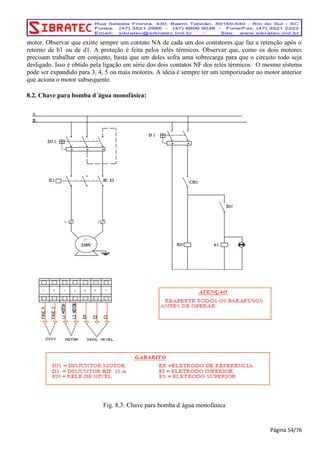 motor. Observar que existe sempre um contato NA de cada um dos contatores que faz a retenção após o 
retorno de b1 ou de d1. A proteção é feita pelos relés térmicos. Observar que, como os dois motores 
precisam trabalhar em conjunto, basta que um deles sofra uma sobrecarga para que o circuito todo seja 
desligado. Isso é obtido pela ligação em série dos dois contatos NF dos relés térmicos. O mesmo sistema 
pode ser expandido para 3, 4, 5 ou mais motores. A ideia é sempre ter um temporizador no motor anterior 
que aciona o motor subsequente. 
8.2. Chave para bomba d´água monofásica: 
Fig. 8.3: Chave para bomba d´água monofásica 
Página 54/76 
 