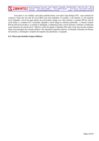Esta chave é, na verdade, uma chave partida direta, com chave liga desliga CH1, cujo controle do 
contator é feito por um relé de nível (RN) com três eletrodos: O comum, o de mínimo e o de máximo 
nível. Quando o nível da água dentro do reservatório atinge um valor mínimo o contato RN do relé de 
nível fecha e o contator K1 é acionado. Quando o nível chega ao máximo permitido, o mesmo contato 
RN do relé de nível abre e o contator é desligado. A diferença entre o nível máximo e mínimo é conhecido 
como histerese do relé de nível. Observe como foi ligado o disjuntor DJ1 para evitar que um dos contatos 
fique sem passagem de corrente elétrica. Nos desenhos seguintes observe a instrução colocada nos bornes 
de conexão, a orientação a respeito do reaperto dos parafusos e a legenda. 
8.3. Chave para bomba d´água trifásica: 
Página 55/76 
 