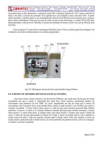 necessário ligar os dois disjuntores: o disjuntor motor DJ1 e disjuntor bipolar D1. DJ1 é para o circuito de 
força e D1 para o circuito de comando. Em seguida deve ser acionada a chave alavanca CH1. A partir 
deste momento o contator passa a ser controlado pelo relé de nível RN da mesma maneira que o exposto 
para a chave monofásica. Note que em caso de curto circuito ou de sobrecarga, o contato NF de DJ1 atua 
desenergizando o relé de nível e abrindo o circuito de comando. O mesmo ocorre em caso de falta de uma 
das fases. 
Veja na figura 8.5 como ficou a montagem final desta chave. Note a estética geral da montagem. Os 
condutores são todos acondicionados em canaletas apropriadas. 
Fig. 8.5: Montagem interna da chave para bomba d´água trifásica 
8.4. PARTIDA DE MOTORES BIFÁSICOS EM DUAS TENSÕES 
Nas zonas rurais é muito comum o uso de motores bifásicos, que nada mais são do que um motor 
monofásico em que o neutro é substituído por outra fase. Esses motores, geralmente, podem ser 
encontrados com potências de até 15HP. Às vezes, dependendo do tipo de carga que o motor irá 
movimentar, não é possível fazer uma partida direta, então se pode recorrer a um artifício que reduz a 
corrente na partida. A base teórica desta chave é o fato de que esses motores possuem duas tensões 
nominais: a menor e a maior e os sistemas bifásicos também possuem duas tensões nominais: a menor 
(fase-neutro) e a maior (fase-fase). A relação entre essas duas tensões é sempre uma sendo o dobro da 
outra. A ideia do circuito apresentado na figura 8.6 é ligar o motor na tensão maior e dar a partida na 
tensão menor da rede e, logo em seguida, comutar para a tensão maior. Note que, ligando o motor na 
tensão maior e aplicando nele a tensão menor, ele estará partindo em potência menor, com isso consegue-se 
reduzir a corrente na partida. 
Página 57/76 
 