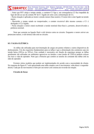- Antes que RT1 atinja o tempo setado, o contator C1 liga e, em consequência C2 fica impedido de 
ligar devido ao uso do contato NF de C1 ligado em série com a alimentação de C2; 
- Nesta situação é aplicada ao motor a tensão menor (fase-neutro). O motor deve estar ligado na tensão 
maior; 
- Decorrido o tempo setado no temporizador, o contato reversível dele mesmo comuta e C1 é 
desligado e C2 é ligado; 
- Nesta situação o motor estará recebendo a tensão nominal (fase-fase) e, portanto, desenvolvendo a 
potência nominal. 
Note que somente na ligação final o relé térmico entra no circuito. Enquanto o motor estiver em 
potenciam menor, o relé térmico não está no circuito. 
8.5. TALHA ELÉTRICA 
As talhas são utilizadas para movimentação de cargas em pontes rolantes e outros dispositivos de 
deslocamento. Um dos requisitos fundamentais para as talhas é que a alimentação dos contatores seja em 
tensão baixa (24Vca ou 24Vcc). Este cuidado é necessário em função da segurança porque as talhas 
geralmente são utilizadas em ambientes agressivos ou úmidos e uma tensão de 220Vca poderia colocar 
em risco a vida do operador. Note que a botoeira que contém as tensões de comando das talhas está na 
mão do operador. 
Existem vários modelos que podem ser implementados de acordo com a necessidade do cliente. 
No esquema da figura 8.7 será apresentada uma talha simples com 4 movimentos: sobe-desce e esquerda-direita. 
Cada par de movimentos é feito por um motor com sistema de reversão de rotação. 
Circuito de força: 
Página 59/76 
 