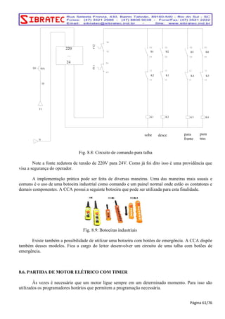 K3 
K4 
para 
frente 
para 
tras 
220 
24 
B1 B2 B3 B4 
FT1 FT2 
DJ 10A 
T1 
N 
K2 
K1 
10 
sobe 
K1 
K2 
desce 
K3 
K4 
Fig. 8.8: Circuito de comando para talha 
Note a fonte redutora de tensão de 220V para 24V. Como já foi dito isso é uma providência que 
visa a segurança do operador. 
A implementação prática pode ser feita de diversas maneiras. Uma das maneiras mais usuais e 
comuns é o uso de uma botoeira industrial como comando e um painel normal onde estão os contatores e 
demais componentes. A CCA possui a seguinte botoeira que pode ser utilizada para esta finalidade. 
Fig. 8.9: Botoeiras industriais 
Existe também a possibilidade de utilizar uma botoeira com botões de emergência. A CCA dispõe 
também desses modelos. Fica a cargo do leitor desenvolver um circuito de uma talha com botões de 
emergência. 
8.6. PARTIDA DE MOTOR ELÉTRICO COM TIMER 
Às vezes é necessário que um motor ligue sempre em um determinado momento. Para isso são 
utilizados os programadores horários que permitem a programação necessária. 
Página 61/76 
 