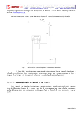 programações para faltas de energia com até 150 horas de duração. Todas as demais informações técnicas 
estão em www.sibratec.ind.br. 
O esquema seguinte mostra como deve ser o circuito de comando para este tipo de ligação: 
INTERRUP TOR 
HORARIO 
M 
1 2 3 4 5 
T 
DJ2 10A 
1 
k1 
CH1 
FT1 
N 
Fig. 8.12: Circuito de comando para acionamento com timer 
A chave CH1 permite comutar para posição com timer ou ligação manual. Quando ela é 
colocada na posição com timer o motor passa a ser acionado sempre que a hora programada no timer é 
atingida. Observar que este timer permite selecionar a hora da ligação e do desligamento. 
8.7. PAINEL BRITADOR COM MOTOR DE DOZE PONTAS 
Para concluir esse trabalho é apresentado a seguir um painel completo de um britador com um 
motor de 12 pontas. O motor de 12 pontas é um tipo de motor especial que pode trabalhar com quatro 
tensões diferentes tanto em estrela como em triângulo. Veja as figura 8.13 como esse motor pode ser 
ligado. 
Página 63/76 
 