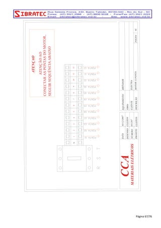 MOTOR 12 PONTA 
ELECTRA 
BRITADOR 
EQUIPAMENTO 
CLIENTE 
DESCRIÇÃO 
CCA 
CLEITON PROJETO 
03/12/2007 
CLEITON 
031207 
DESENHO 
NÚMERO 
DATA 
OBRA 
01 FOLHA 
MATERIAIS ELÉTRICOS 
N 2 1 3 4 5 6 7 8 10 11 9 12 
ATENÇAO 
ATENÇÃO AO 
CONECTAR AS PONTAS DO MOTOR, 
SEGUIR SEQUÊNCIA ABAIXO 
Página 67/76 
 