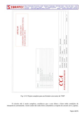 ATENÇAO 
LINHA 380 V 
COMANDO 220 CORRENTE TOTAL 
CALCULADA 105 A 
EQUIPAMENTO 
CLIENTE 
DESCRIÇÃO 
CCA 
CLEITON PROJETO 
03/12/2007 
CLEITON 
031207 
DESENHO 
NÚMERO 
DATA 
OBRA 
MOTOR 12 PONTA 
ELECTRA 
BRITADOR 
01 FOLHA 
MATERIAIS ELÉTRICOS 
Fig. 8.14: Projeto completo para um britador com motor de 75HP 
O circuito não é muito complexo, acredita-se que a essa altura o leitor tenha condições de 
interpretá-lo corretamente. Assim sendo não serão feitos comentários a respeito do circuito em si, apenas, 
Página 68/76 
 