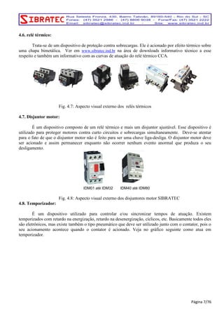 4.6. relé térmico: 
Trata-se de um dispositivo de proteção contra sobrecargas. Ele é acionado por efeito térmico sobre 
uma chapa bimetálica. Ver em www.sibratec.ind.br na área de downloads informativo técnico a esse 
respeito e também um informativo com as curvas de atuação do relé térmico CCA. 
Fig. 4.7: Aspecto visual externo dos relés térmicos 
4.7. Disjuntor motor: 
É um dispositivo composto de um relé térmico e mais um disjuntor ajustável. Esse dispositivo é 
utilizado para proteger motores contra curto circuitos e sobrecargas simultaneamente. Deve-se atentar 
para o fato de que o disjuntor motor não é feito para ser uma chave liga-desliga. O disjuntor motor deve 
ser acionado e assim permanecer enquanto não ocorrer nenhum evento anormal que produza o seu 
desligamento. 
IDM01 até IDM32 IDM40 até IDM80 
Fig. 4.8: Aspecto visual externo dos disjuntores motor SIBRATEC 
4.8. Temporizador: 
É um dispositivo utilizado para controlar e/ou sincronizar tempos de atuação. Existem 
temporizados com retardo na energização, retardo na desenergização, cíclicos, etc. Basicamente todos eles 
são eletrônicos, mas existe também o tipo pneumático que deve ser utilizado junto com o contator, pois o 
seu acionamento acontece quando o contator é acionado. Veja no gráfico seguinte como atua em 
temporizador. 
Página 7/76 
 