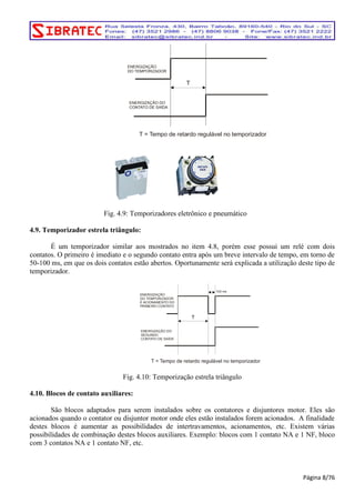 T 
ENERGIZAÇÃO 
DO TEMPORIZADOR 
ENERGIZAÇÃO DO 
CONTATO DE SAÍDA 
T = Tempo de retardo regulável no temporizador 
Fig. 4.9: Temporizadores eletrônico e pneumático 
4.9. Temporizador estrela triângulo: 
É um temporizador similar aos mostrados no item 4.8, porém esse possui um relé com dois 
contatos. O primeiro é imediato e o segundo contato entra após um breve intervalo de tempo, em torno de 
50-100 ms, em que os dois contatos estão abertos. Oportunamente será explicada a utilização deste tipo de 
temporizador. 
T 
ENERGIZAÇÃO 
DO TEMPORIZADOR 
E ACIONAMENTO DO 
PRIMEIRO CONTATO 
ENERGIZAÇÃO DO 
SEGUNDO 
CONTATO DE SAÍDA 
100 ms 
T = Tempo de retardo regulável no temporizador 
Fig. 4.10: Temporização estrela triângulo 
4.10. Blocos de contato auxiliares: 
São blocos adaptados para serem instalados sobre os contatores e disjuntores motor. Eles são 
acionados quando o contator ou disjuntor motor onde eles estão instalados forem acionados. A finalidade 
destes blocos é aumentar as possibilidades de intertravamentos, acionamentos, etc. Existem várias 
possibilidades de combinação destes blocos auxiliares. Exemplo: blocos com 1 contato NA e 1 NF, bloco 
com 3 contatos NA e 1 contato NF, etc. 
Página 8/76 
 