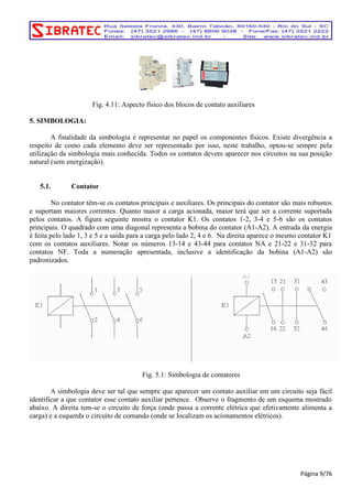 Fig. 4.11: Aspecto físico dos blocos de contato auxiliares 
5. SIMBOLOGIA: 
A finalidade da simbologia é representar no papel os componentes físicos. Existe divergência a 
respeito de como cada elemento deve ser representado por isso, neste trabalho, optou-se sempre pela 
utilização da simbologia mais conhecida. Todos os contatos devem aparecer nos circuitos na sua posição 
natural (sem energização). 
5.1. Contator 
No contator têm-se os contatos principais e auxiliares. Os principais do contator são mais robustos 
e suportam maiores correntes. Quanto maior a carga acionada, maior terá que ser a corrente suportada 
pelos contatos. A figura seguinte mostra o contator K1. Os contatos 1-2, 3-4 e 5-6 são os contatos 
principais. O quadrado com uma diagonal representa a bobina do contator (A1-A2). A entrada da energia 
é feita pelo lado 1, 3 e 5 e a saída para a carga pelo lado 2, 4 e 6. Na direita aparece o mesmo contator K1 
com os contatos auxiliares. Notar os números 13-14 e 43-44 para contatos NA e 21-22 e 31-32 para 
contatos NF. Toda a numeração apresentada, inclusive a identificação da bobina (A1-A2) são 
padronizados. 
Fig. 5.1: Simbologia de contatores 
A simbologia deve ser tal que sempre que aparecer um contato auxiliar em um circuito seja fácil 
identificar a que contator esse contato auxiliar pertence. Observe o fragmento de um esquema mostrado 
abaixo. A direita tem-se o circuito de força (onde passa a corrente elétrica que efetivamente alimenta a 
carga) e a esquerda o circuito de comando (onde se localizam os acionamentos elétricos). 
Página 9/76 
 