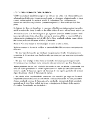 II
LOS FILTROS PASIVOS DE PRIMER ORDEN.
Un filtro es un circuito electrónico que posee una entrada y una salida, en la entrada se introducen
señales alternas de diferentes frecuencias y en la salida se extraen esas señales atenuadas en mayor
o menor medida según la frecuencia de la señal. Si el circuito del filtro está formado por
resistencias, condensadores y/o bobinas (componentes pasivos) el filtro se dirá que es un filtro
pasivo.
Si el circuito del filtro está formado por el esquema o célula básica se dirá que es de primer orden.,
será de segundo orden si está formado por dos células básicas, de tercer orden si lo está por tres, etc.
Frecuencia de corte: Es la frecuencia para la que la ganancia en tensión del filtro cae de 1 a 0.707
(esto expresado en decibelios, dB, se diría como que la ganancia del filtro se reduce en 3dB de la
máxima, que se considera como nivel de 0dB). En los filtros pasa banda y elimina banda existirán
dos frecuencias de corte diferentes, la inferior y la superior.
Banda de Paso:Es el margen de frecuencias para las cuales la señal se atenúa.
Según su respuesta en frecuencia,los filtros se pueden clasificar básicamente en cuatro categorías
diferentes
• Filtro pasa bajos: Son aquellos que introducen muy poca atenuación a las frecuencias que son
menores que la frecuencia de corte. Las frecuencias que son mayores que la de corte son atenuadas
fuertemente.
• Filtro pasa altos: Este tipo de filtro atenúa levemente las frecuencias que son mayores que la
frecuencia de corte e introducen mucha atenuación a las que son menores que dicha frecuencia.
• Filtro pasa banda: En este filtro existen dos frecuencias de corte, una inferior y otra superior. Este
filtro sólo atenúa grandemente las señales cuya frecuencia sea menor que la frecuencia de corte
inferior o aquellas de frecuencia superior a la frecuencia de corte superior. por tanto, sólo permiten
el paso de un rango o banda de frecuencias sin atenuar.
• Filtro elimina banda: Este filtro elimina en su salida todas las señales que tengan una frecuencia
comprendida entre una frecuencia de corte inferior y otra de corte superior. Por tanto, estos filtros
eliminan una banda completa de frecuencias de las introducidas en su entrada. Existe un símbolo
para cada uno de estos filtros, símbolo que se usa en los diagramas de bloques de los aparatos
electrónicos. Estos símbolos son los siguientes:
 